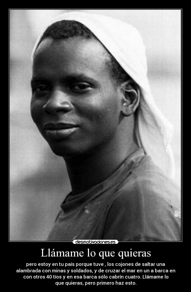 Llámame lo que quieras - pero estoy en tu país porque tuve , los cojones de saltar una
alambrada con minas y soldados, y de cruzar el mar en un a barca en
con otros 40 tíos y en esa barca sólo cabrín cuatro. Llámame lo
que quieras, pero primero haz esto.