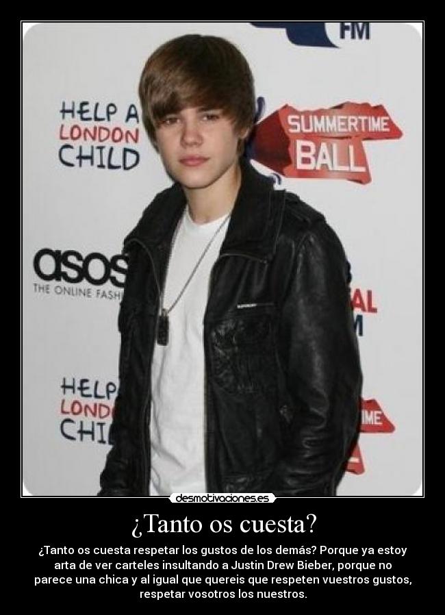 ¿Tanto os cuesta? - ¿Tanto os cuesta respetar los gustos de los demás? Porque ya estoy
arta de ver carteles insultando a Justin Drew Bieber, porque no
parece una chica y al igual que quereis que respeten vuestros gustos,
respetar vosotros los nuestros.