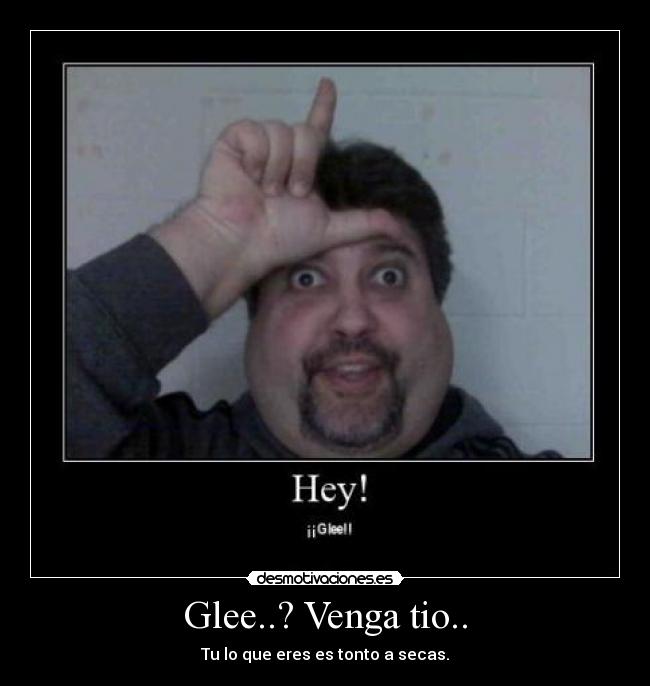 Glee..? Venga tio.. - Tu lo que eres es tonto a secas.