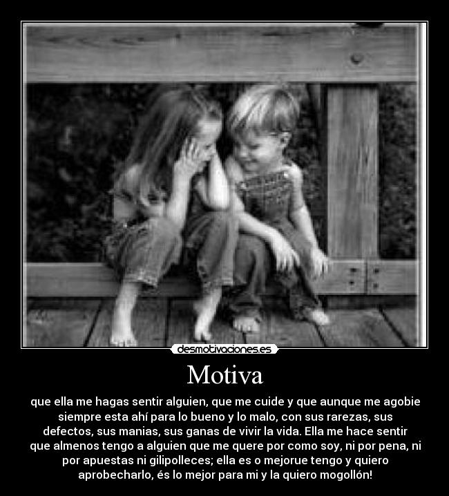 Motiva - que ella me hagas sentir alguien, que me cuide y que aunque me agobie
siempre esta ahí para lo bueno y lo malo, con sus rarezas, sus
defectos, sus manias, sus ganas de vivir la vida. Ella me hace sentir
que almenos tengo a alguien que me quere por como soy, ni por pena, ni
por apuestas ni gilipolleces; ella es o mejorue tengo y quiero
aprobecharlo, és lo mejor para mi y la quiero mogollón!