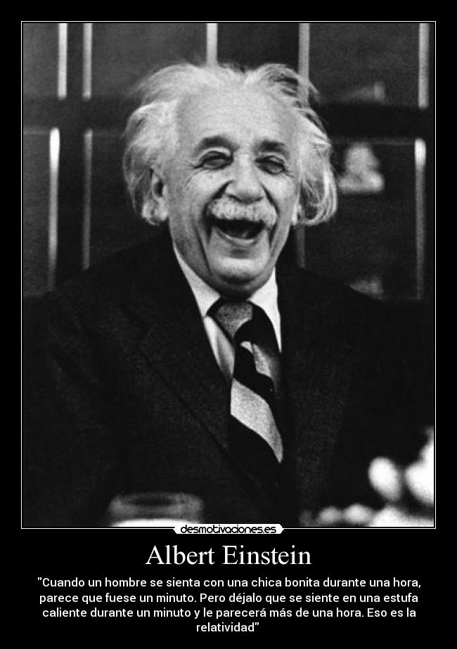Albert Einstein - Cuando un hombre se sienta con una chica bonita durante una hora,
parece que fuese un minuto. Pero déjalo que se siente en una estufa
caliente durante un minuto y le parecerá más de una hora. Eso es la
relatividad