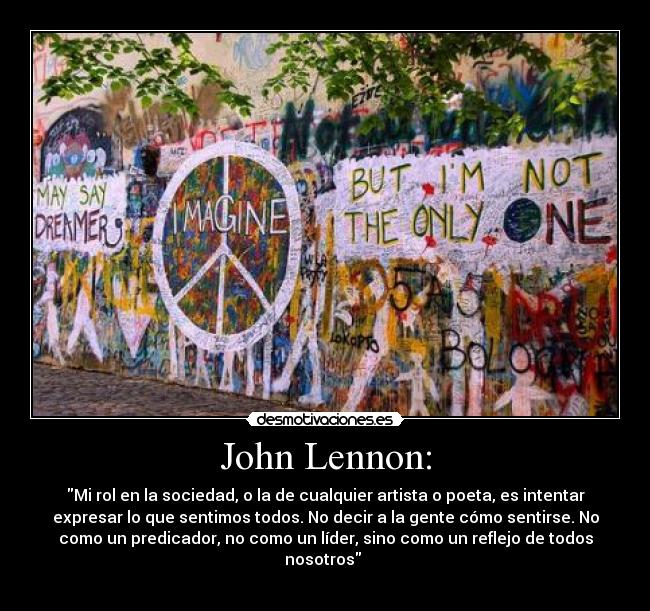 John Lennon: - Mi rol en la sociedad, o la de cualquier artista o poeta, es intentar
expresar lo que sentimos todos. No decir a la gente cómo sentirse. No
como un predicador, no como un líder, sino como un reflejo de todos
nosotros 
