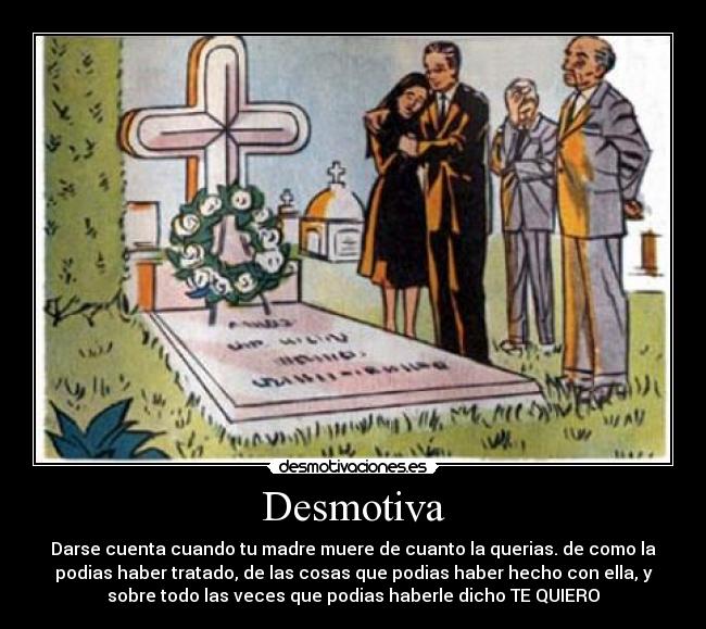 Desmotiva - Darse cuenta cuando tu madre muere de cuanto la querias. de como la
podias haber tratado, de las cosas que podias haber hecho con ella, y
sobre todo las veces que podias haberle dicho TE QUIERO