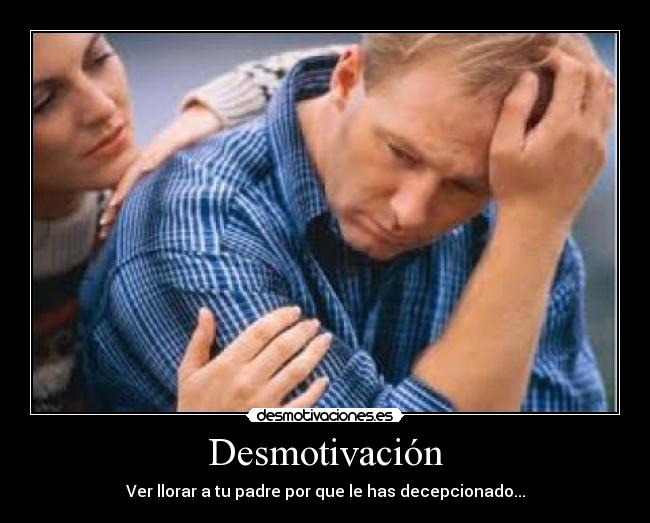Desmotivación - Ver llorar a tu padre por que le has decepcionado...
