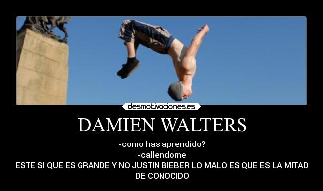 DAMIEN WALTERS - -como has aprendido?
-callendome
ESTE SI QUE ES GRANDE Y NO JUSTIN BIEBER LO MALO ES QUE ES LA MITAD
DE CONOCIDO