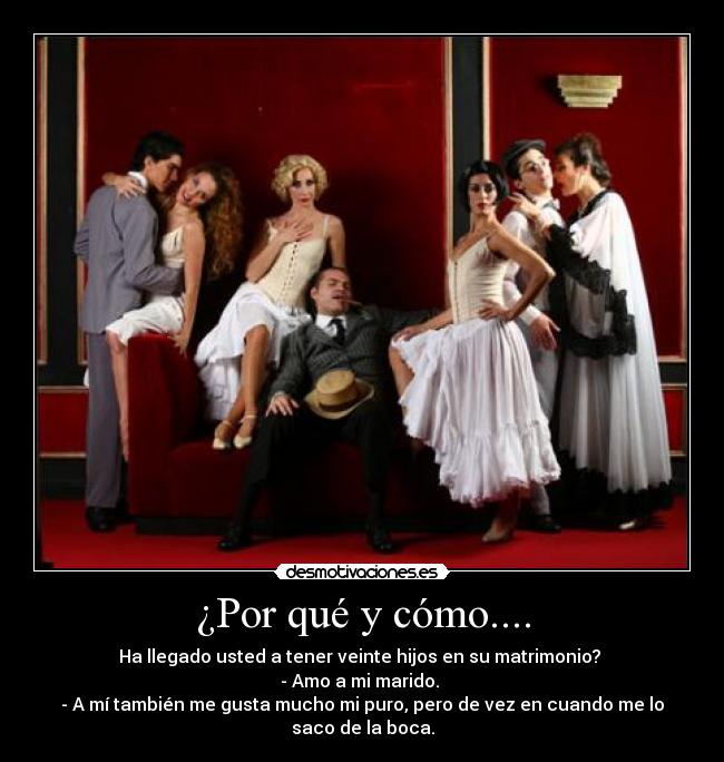 ¿Por qué y cómo.... - Ha llegado usted a tener veinte hijos en su matrimonio?
- Amo a mi marido.
- A mí también me gusta mucho mi puro, pero de vez en cuando me lo
saco de la boca.