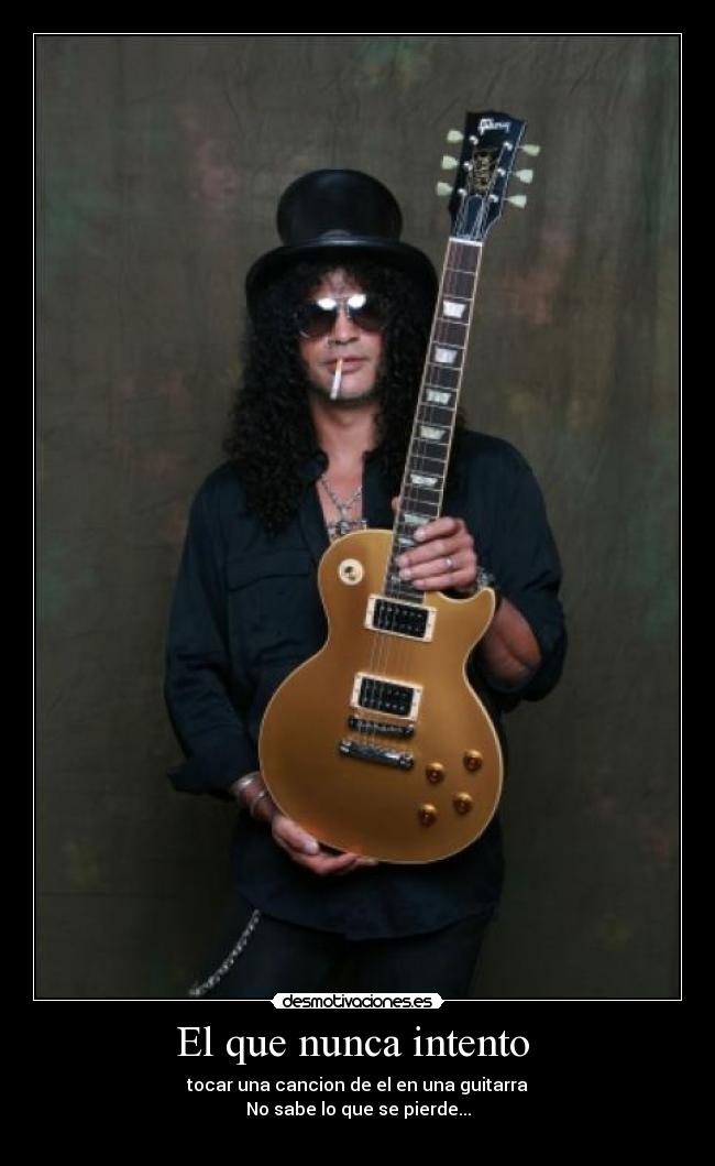 El que nunca intento - tocar una cancion de el en una guitarra
No sabe lo que se pierde...