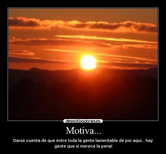 Motiva... - Darse cuenta de que entre toda la gente lamentable de por aqui... hay
gente que si merece la pena!