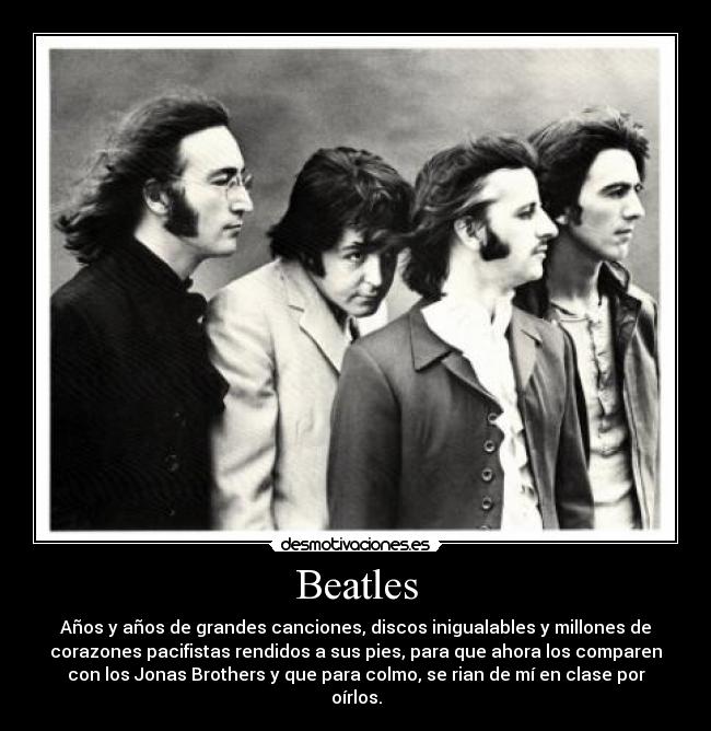 Beatles - Años y años de grandes canciones, discos inigualables y millones de
corazones pacifistas rendidos a sus pies, para que ahora los comparen
con los Jonas Brothers y que para colmo, se rian de mí en clase por
oírlos.
