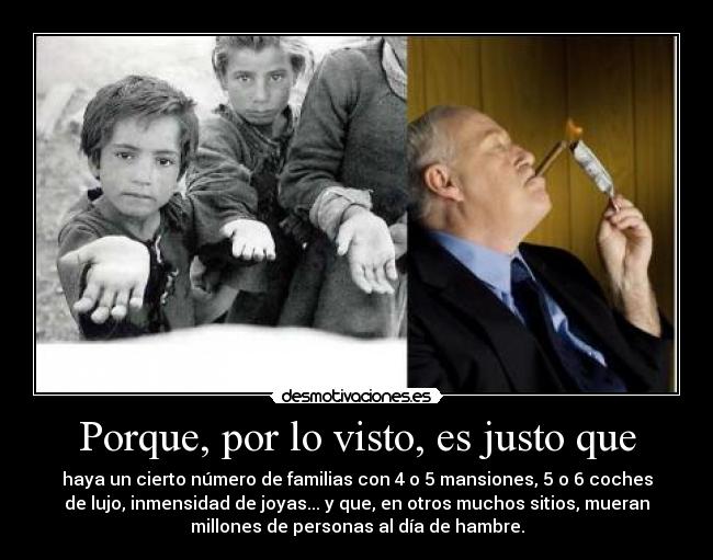 Porque, por lo visto, es justo que - haya un cierto número de familias con 4 o 5 mansiones, 5 o 6 coches
de lujo, inmensidad de joyas... y que, en otros muchos sitios, mueran
millones de personas al día de hambre.
