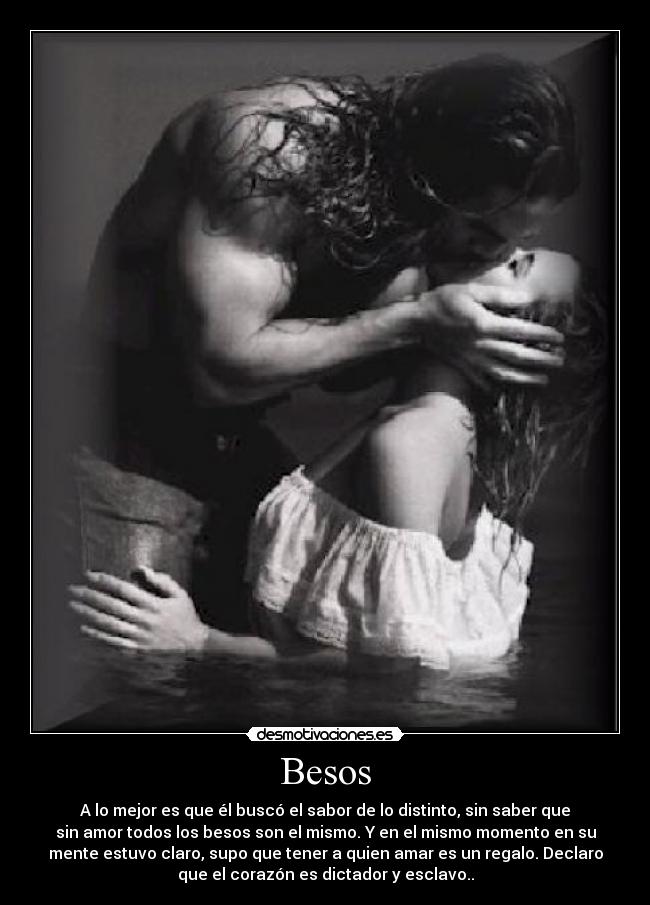 Besos - A lo mejor es que él buscó el sabor de lo distinto, sin saber que
sin amor todos los besos son el mismo. Y en el mismo momento en su
mente estuvo claro, supo que tener a quien amar es un regalo. Declaro
que el corazón es dictador y esclavo..