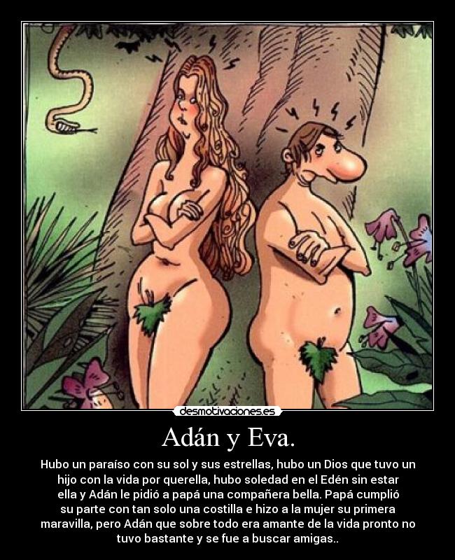 Adán y Eva. - Hubo un paraíso con su sol y sus estrellas, hubo un Dios que tuvo un
hijo con la vida por querella, hubo soledad en el Edén sin estar
ella y Adán le pidió a papá una compañera bella. Papá cumplió
su parte con tan solo una costilla e hizo a la mujer su primera
maravilla, pero Adán que sobre todo era amante de la vida pronto no
tuvo bastante y se fue a buscar amigas..