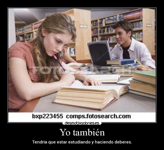 Yo también - Tendría que estar estudiando y haciendo deberes.