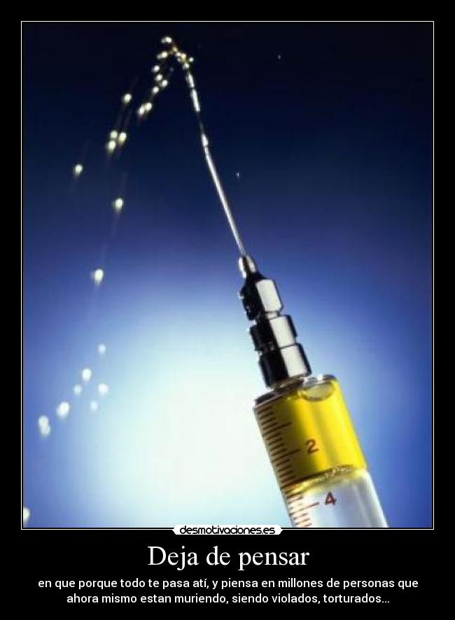Deja de pensar - en que porque todo te pasa atí, y piensa en millones de personas que
ahora mismo estan muriendo, siendo violados, torturados...