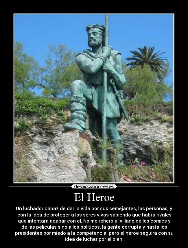 El Heroe - Un luchador capaz de dar la vida por sus semejantes, las personas, y
con la idea de proteger a los seres vivos sabiendo que habra rivales
que intentara acabar con el. No me refiero al villano de los comics y
de las peliculas sino a los politicos, la gente corrupta y hasta los
presidentes por miedo a la competencia, pero el heroe seguira con su
idea de luchar por el bien.