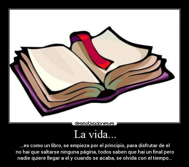 La vida... - ...es como un libro, se empieza por el principio, para disfrutar de el
no hai que saltarse ninguna página, todos saben que hai un final pero
nadie quiere llegar a el y cuando se acaba, se olvida con el tiempo...