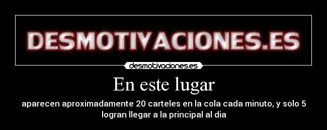 En este lugar - aparecen aproximadamente 20 carteles en la cola cada minuto, y solo 5
logran llegar a la principal al dia
