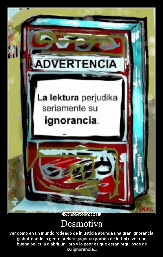 Desmotiva - ver como en un mundo rodeado de injusticia abunda una gran ignorancia
global, donde la gente prefiere jugar un partido de futbol a ver una
buena pelicula o abrir un libro y lo peor es que estan orgullosos de
su ignorancia...