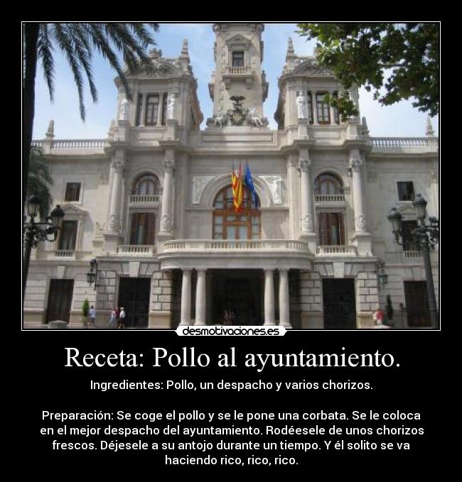 Receta: Pollo al ayuntamiento. - Ingredientes: Pollo, un despacho y varios chorizos.
Preparación: Se coge el pollo y se le pone una corbata. Se le coloca
en el mejor despacho del ayuntamiento. Rodéesele de unos chorizos
frescos. Déjesele a su antojo durante un tiempo. Y él solito se va
haciendo rico, rico, rico.