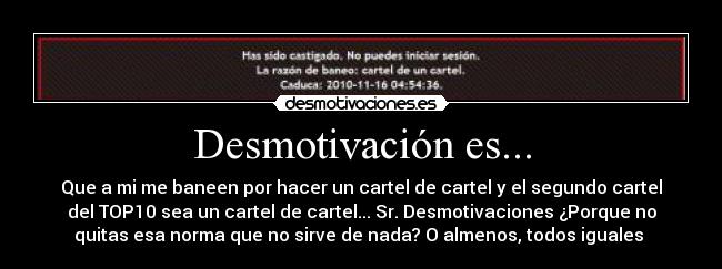 Desmotivación es... - Que a mi me baneen por hacer un cartel de cartel y el segundo cartel
del TOP10 sea un cartel de cartel... Sr. Desmotivaciones ¿Porque no
quitas esa norma que no sirve de nada? O almenos, todos iguales 