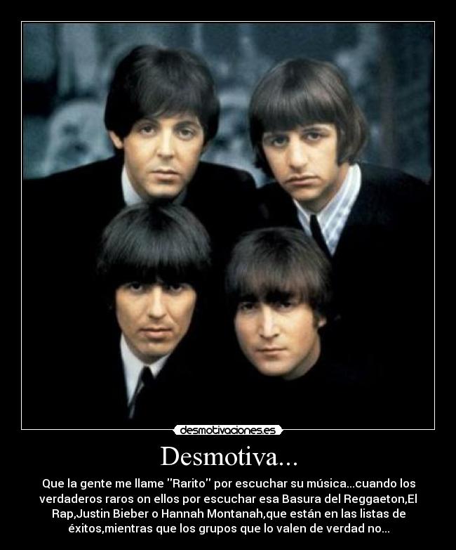 Desmotiva... - Que la gente me llame Rarito por escuchar su música...cuando los
verdaderos raros on ellos por escuchar esa Basura del Reggaeton,El
Rap,Justin Bieber o Hannah Montanah,que están en las listas de
éxitos,mientras que los grupos que lo valen de verdad no...