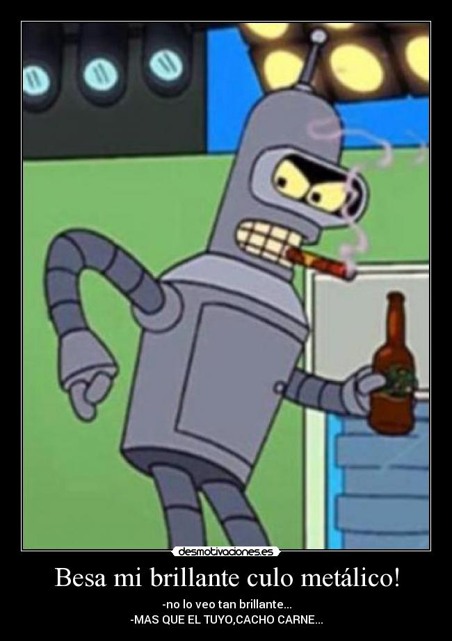 Besa mi brillante culo metálico! - -no lo veo tan brillante...
-MAS QUE EL TUYO,CACHO CARNE...