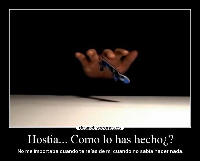 Hostia... Como lo has hecho¿? - No me importaba cuando te reías de mi cuando no sabía hacer nada.