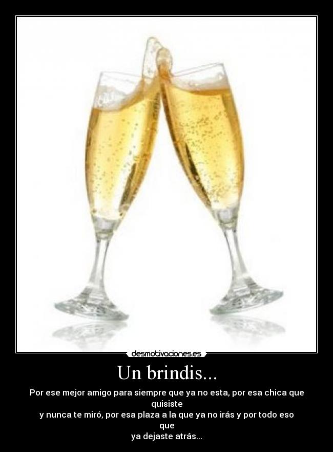 Un brindis... - Por ese mejor amigo para siempre que ya no esta, por esa chica que quisiste
y nunca te miró, por esa plaza a la que ya no irás y por todo eso que
ya dejaste atrás...