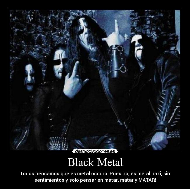 Black Metal - Todos pensamos que es metal oscuro. Pues no, es metal nazi, sin
sentimientos y solo pensar en matar, matar y MATAR!