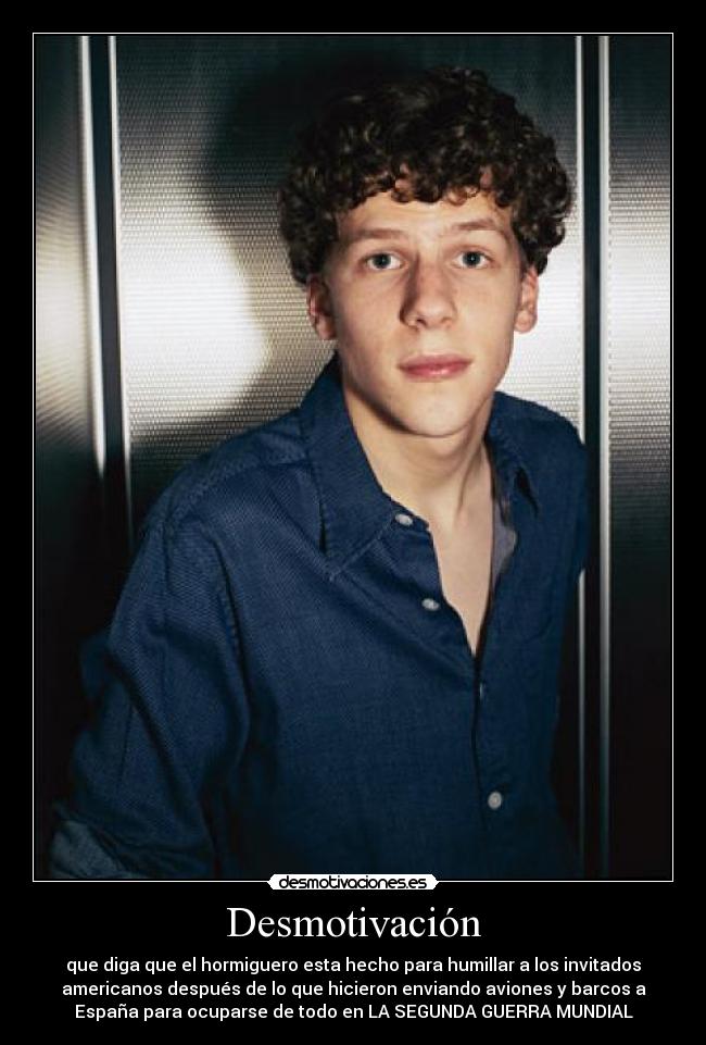 Desmotivación - que diga que el hormiguero esta hecho para humillar a los invitados
americanos después de lo que hicieron enviando aviones y barcos a
España para ocuparse de todo en LA SEGUNDA GUERRA MUNDIAL
