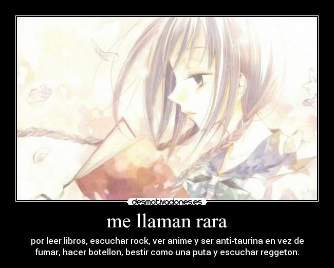 me llaman rara - por leer libros, escuchar rock, ver anime y ser anti-taurina en vez de
fumar, hacer botellon, bestir como una puta y escuchar reggeton.