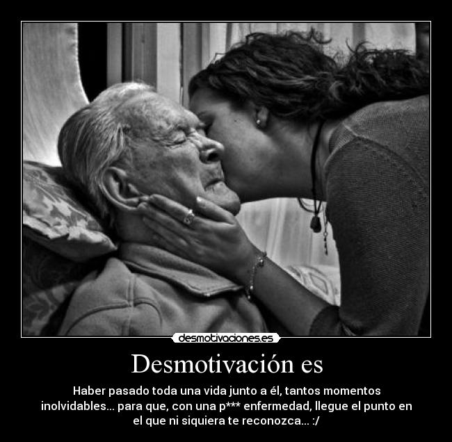 Desmotivación es - Haber pasado toda una vida junto a él, tantos momentos
inolvidables... para que, con una p*** enfermedad, llegue el punto en
el que ni siquiera te reconozca... :/