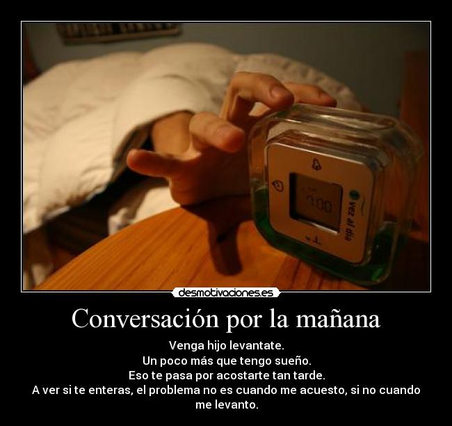 Conversación por la mañana - Venga hijo levantate.
Un poco más que tengo sueño.
Eso te pasa por acostarte tan tarde.
A ver si te enteras, el problema no es cuando me acuesto, si no cuando me levanto.