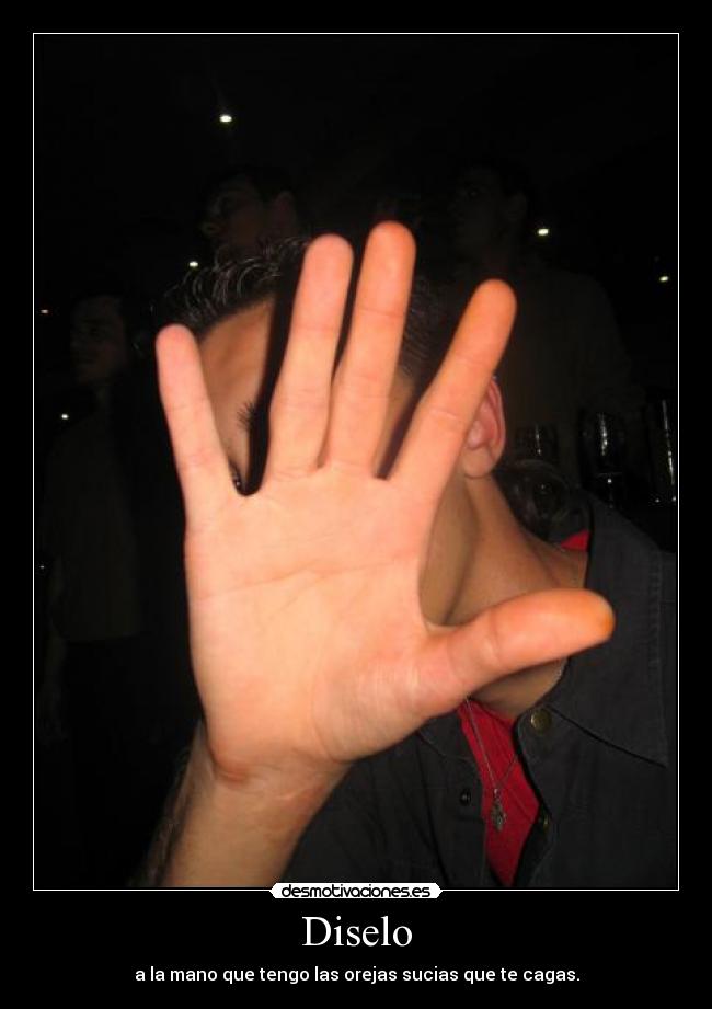 Diselo - a la mano que tengo las orejas sucias que te cagas.