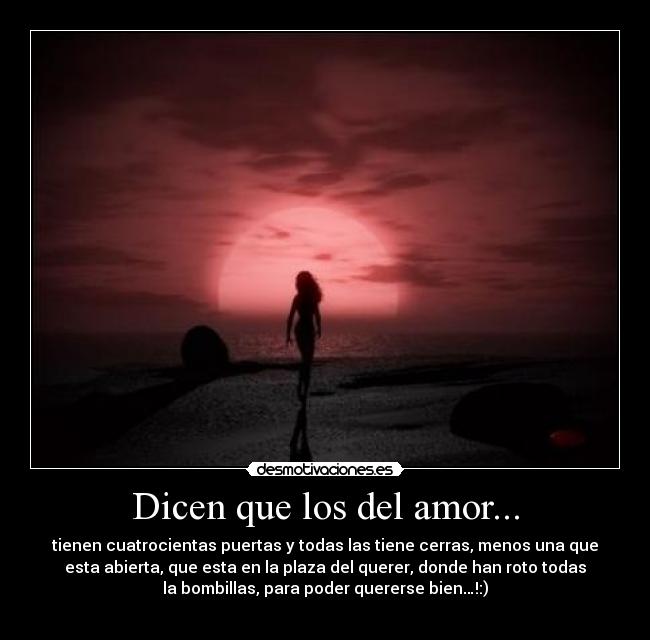 Dicen que los del amor... - tienen cuatrocientas puertas y todas las tiene cerras, menos una que
esta abierta, que esta en la plaza del querer, donde han roto todas
la bombillas, para poder quererse bien…!:)