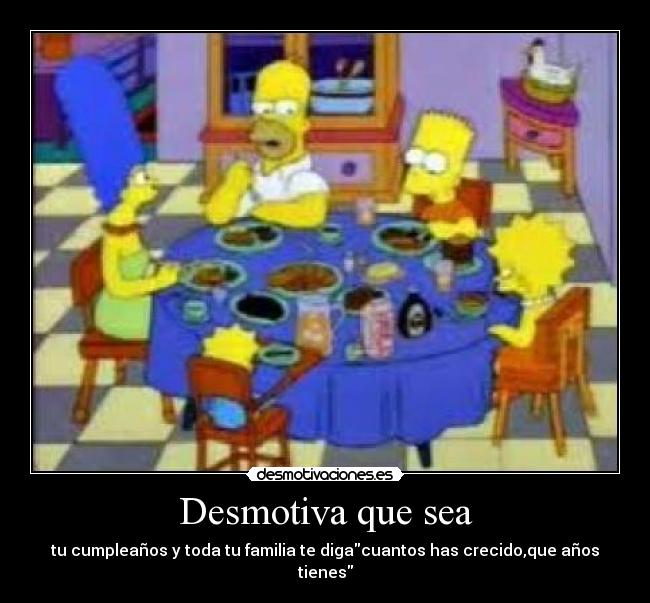 Desmotiva que sea - tu cumpleaños y toda tu familia te digacuantos has crecido,que años tienes