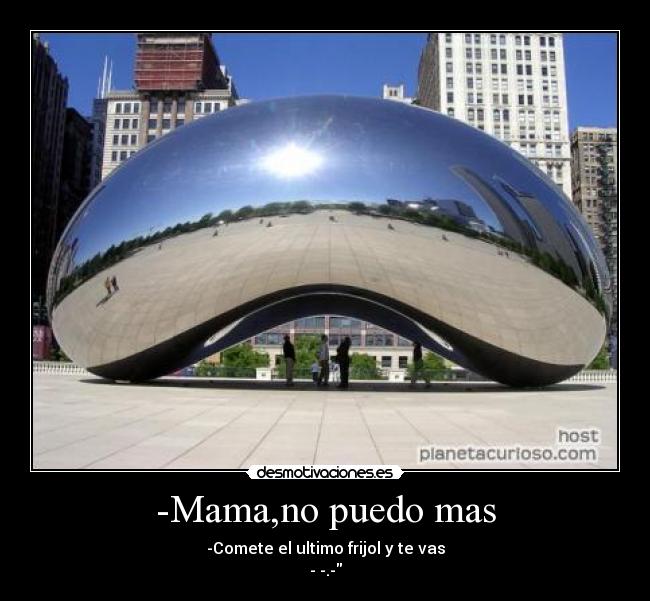 -Mama,no puedo mas - -Comete el ultimo frijol y te vas
- -.-