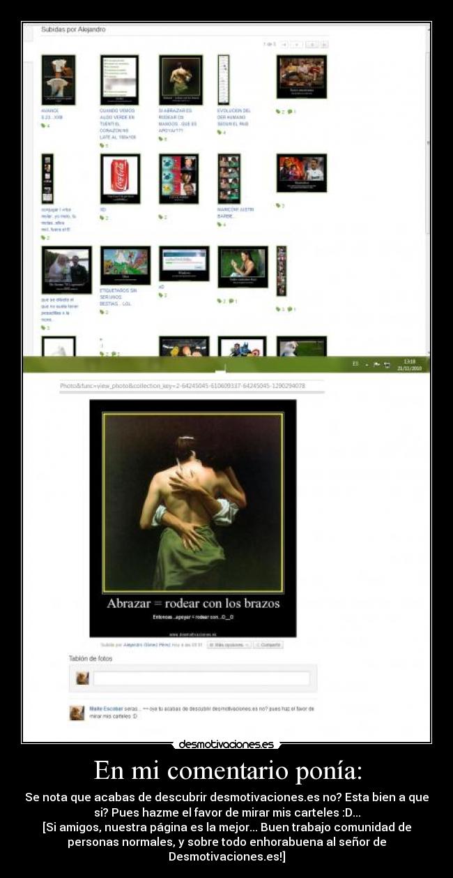 En mi comentario ponía: - Se nota que acabas de descubrir desmotivaciones.es no? Esta bien a que
si? Pues hazme el favor de mirar mis carteles :D...
[Si amigos, nuestra página es la mejor... Buen trabajo comunidad de
personas normales, y sobre todo enhorabuena al señor de
Desmotivaciones.es!]