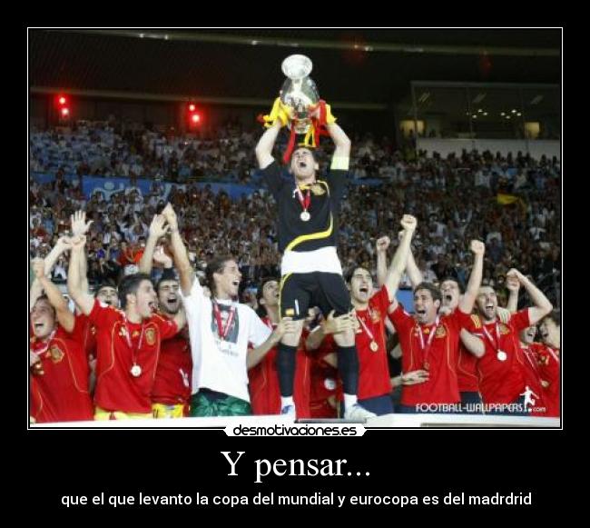 Y pensar... - que el que levanto la copa del mundial y eurocopa es del madrdrid