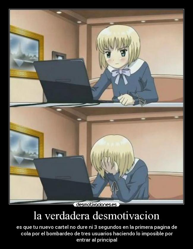 la verdadera desmotivacion - es que tu nuevo cartel no dure ni 3 segundos en la primera pagina de
cola por el bombardeo de tres usuarios haciendo lo imposible por
entrar al principal