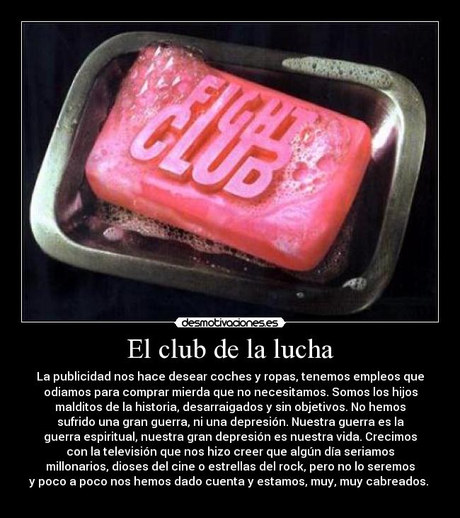 El club de la lucha - La publicidad nos hace desear coches y ropas, tenemos empleos que
odiamos para comprar mierda que no necesitamos. Somos los hijos
malditos de la historia, desarraigados y sin objetivos. No hemos
sufrido una gran guerra, ni una depresión. Nuestra guerra es la
guerra espiritual, nuestra gran depresión es nuestra vida. Crecimos
con la televisión que nos hizo creer que algún día seriamos
millonarios, dioses del cine o estrellas del rock, pero no lo seremos
y poco a poco nos hemos dado cuenta y estamos, muy, muy cabreados. 
