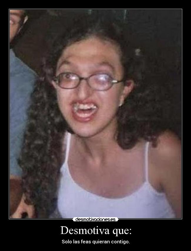 Desmotiva que: - Solo las feas quieran contigo.