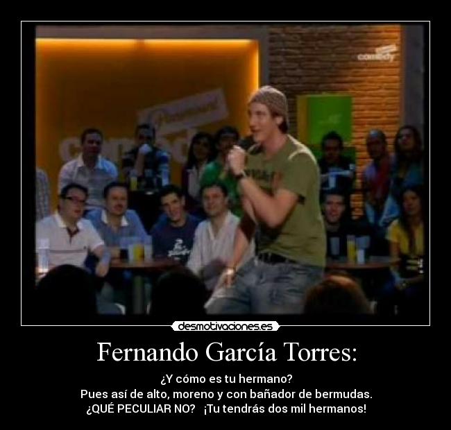 Fernando García Torres: - ¿Y cómo es tu hermano?
Pues así de alto, moreno y con bañador de bermudas.
¿QUÉ PECULIAR NO? ¡Tu tendrás dos mil hermanos!