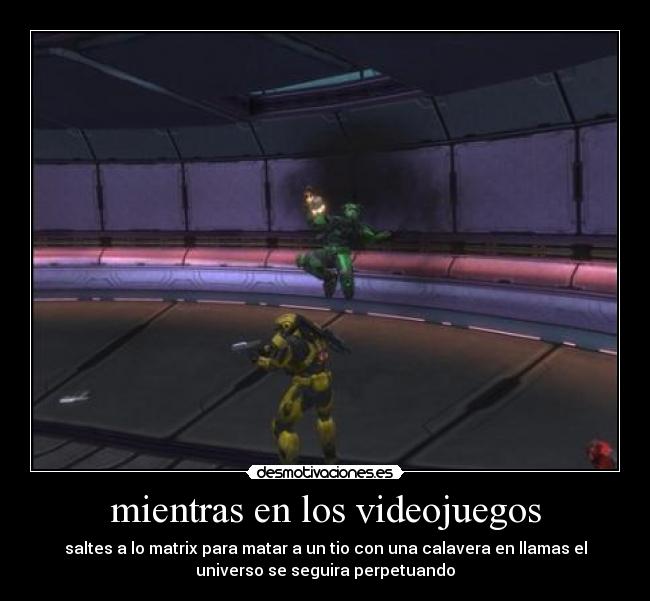 mientras en los videojuegos - saltes a lo matrix para matar a un tio con una calavera en llamas el
universo se seguira perpetuando
