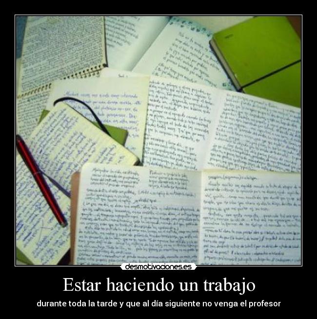 Estar haciendo un trabajo - durante toda la tarde y que al día siguiente no venga el profesor