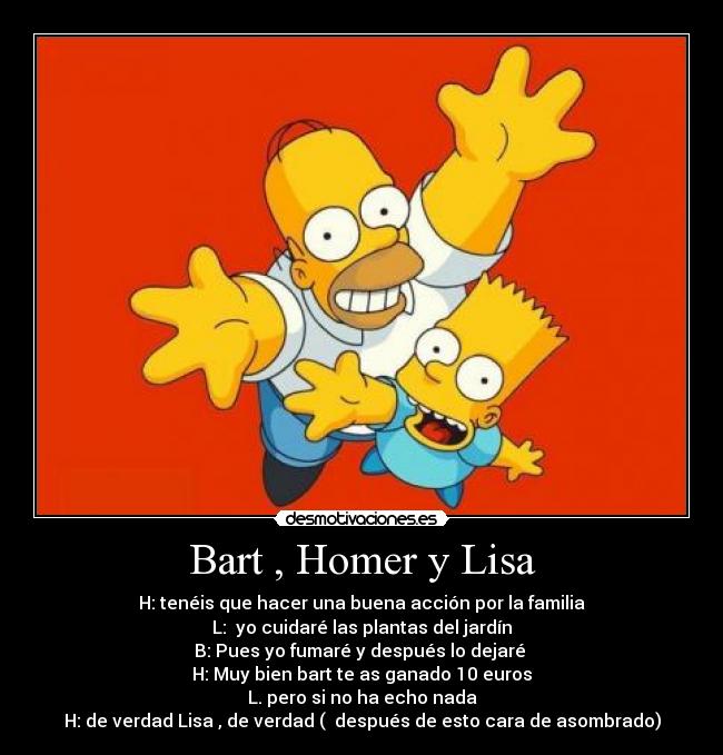 Bart , Homer y Lisa - H: tenéis que hacer una buena acción por la familia
L: yo cuidaré las plantas del jardín
B: Pues yo fumaré y después lo dejaré
H: Muy bien bart te as ganado 10 euros
L. pero si no ha echo nada
H: de verdad Lisa , de verdad ( después de esto cara de asombrado)