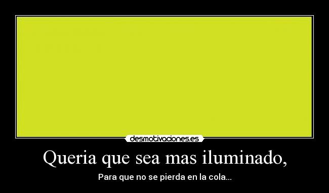 Queria que sea mas iluminado, - Para que no se pierda en la cola...