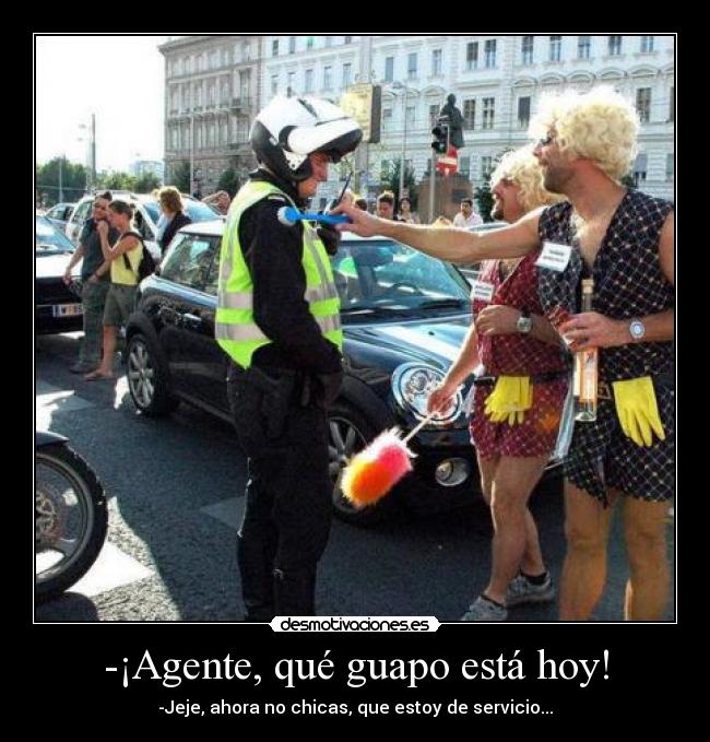 -¡Agente, qué guapo está hoy! - -Jeje, ahora no chicas, que estoy de servicio...