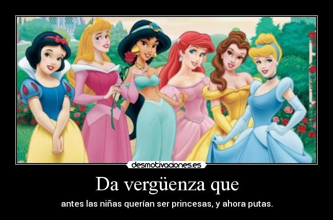 Da vergüenza que - antes las niñas querían ser princesas, y ahora putas.