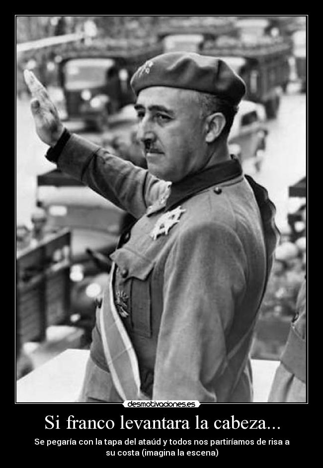 Si franco levantara la cabeza... - Se pegaría con la tapa del ataúd y todos nos partiríamos de risa a
su costa (imagina la escena)